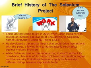 Brief History of The Selenium
Project
• Selenium first came to life in 2004 when Jason Huggins was
testing an internal application at ThoughtWorks Originally
named JavaScript Functional Tester [JSFT]
• He developed a Javascript library that could drive interactions
with the page, allowing him to automatically rerun tests
against multiple browsers
• While Selenium was a tremendous tool, it wasn’t without its
drawbacks, because of its Javascript based automation engine
and the security limitations browsers apply to Javascript,
different things became impossible to do
Manual
Testing !
I am
gonna
automate
tests!
 
