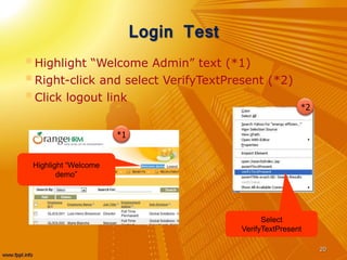 Login Test
Highlight “Welcome Admin” text (*1)
Right-click and select VerifyTextPresent (*2)
Click logout link
20
*1
*2
Highlight “Welcome
demo”
Select
VerifyTextPresent
 