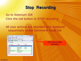 Stop Recording
Go to Selenium IDE
Click the red button to STOP recording
All your actions are recorded and displayed
sequentially under Command Table Tab
21
Click here to Stop
recording
 