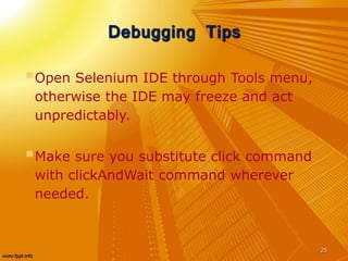 Debugging Tips
Open Selenium IDE through Tools menu,
otherwise the IDE may freeze and act
unpredictably.
Make sure you substitute click command
with clickAndWait command wherever
needed.
25
 