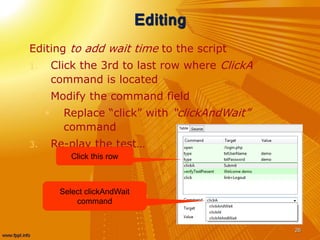 Editing
Editing to add wait time to the script
1. Click the 3rd to last row where ClickA
command is located
2. Modify the command field
 Replace “click” with “clickAndWait”
command
3. Re-play the test…
26
Click this row
Select clickAndWait
command
 