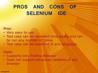 Pros:
• Very easy to use
• Test case can be recorded once easily and can
be run any number of times
• Test case can be exported in any language
Cons:
• Supports only Firefox Browser
• Does not support advanced versions of any
browser
PROS AND CONS OF
SELENIUM IDE
 