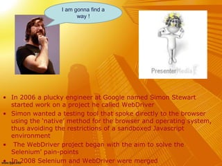 • In 2006 a plucky engineer at Google named Simon Stewart
started work on a project he called WebDriver
• Simon wanted a testing tool that spoke directly to the browser
using the ‘native’ method for the browser and operating system,
thus avoiding the restrictions of a sandboxed Javascript
environment
• The WebDriver project began with the aim to solve the
Selenium’ pain-points
• In 2008 Selenium and WebDriver were merged
I am gonna find a
way !
 