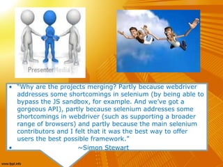 • “Why are the projects merging? Partly because webdriver
addresses some shortcomings in selenium (by being able to
bypass the JS sandbox, for example. And we’ve got a
gorgeous API), partly because selenium addresses some
shortcomings in webdriver (such as supporting a broader
range of browsers) and partly because the main selenium
contributors and I felt that it was the best way to offer
users the best possible framework.”
• ~Simon Stewart
 
