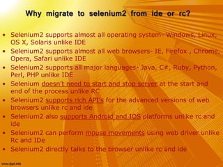 Why migrate to selenium2 from ide or rc?
• Selenium2 supports almost all operating system- Windows, Linux,
OS X, Solaris unlike IDE
• Selenium2 supports almost all web browsers- IE, Firefox , Chrome,
Opera, Safari unlike IDE
• Selenium2 supports all major languages- Java, C#, Ruby, Python,
Perl, PHP unlike IDE
• Selenium doesn’t need to start and stop server at the start and
end of the process unlike RC
• Selenium2 supports rich API’s for the advanced versions of web
browsers unlike rc and ide
• Selenium2 also supports Android and IOS platforms unlike rc and
ide
• Selenium2 can perform mouse movements using web driver unlike
Rc and IDe
• Selenium2 directly talks to the browser unlike rc and ide
 