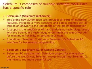 Selenium is composed of multiple software tools. Each
has a specific role
• Selenium 2 (Selenium Webdriver):
• This brand new automation tool provides all sorts of awesome
features, including a more cohesive and object oriented API as
well as an answer to the limitations of the old implementation
• It supports the WebDriver API and underlying technology, along
with the Selenium 1 technology underneath the WebDriver API
for maximum flexibility in porting your tests
• In addition, Selenium 2 still runs Selenium 1’s Selenium RC
interface for backwards compatibility
• Selenium 1 (Selenium RC or Remote Control):
• Selenium RC was the main Selenium project for a long time,
before the WebDriver/Selenium merge brought up Selenium 2,
the newest and more powerful tool
 