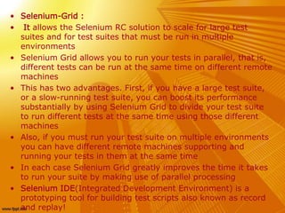 • Selenium-Grid :
• It allows the Selenium RC solution to scale for large test
suites and for test suites that must be run in multiple
environments
• Selenium Grid allows you to run your tests in parallel, that is,
different tests can be run at the same time on different remote
machines
• This has two advantages. First, if you have a large test suite,
or a slow-running test suite, you can boost its performance
substantially by using Selenium Grid to divide your test suite
to run different tests at the same time using those different
machines
• Also, if you must run your test suite on multiple environments
you can have different remote machines supporting and
running your tests in them at the same time
• In each case Selenium Grid greatly improves the time it takes
to run your suite by making use of parallel processing
• Selenium IDE(Integrated Development Environment) is a
prototyping tool for building test scripts also known as record
and replay!
 