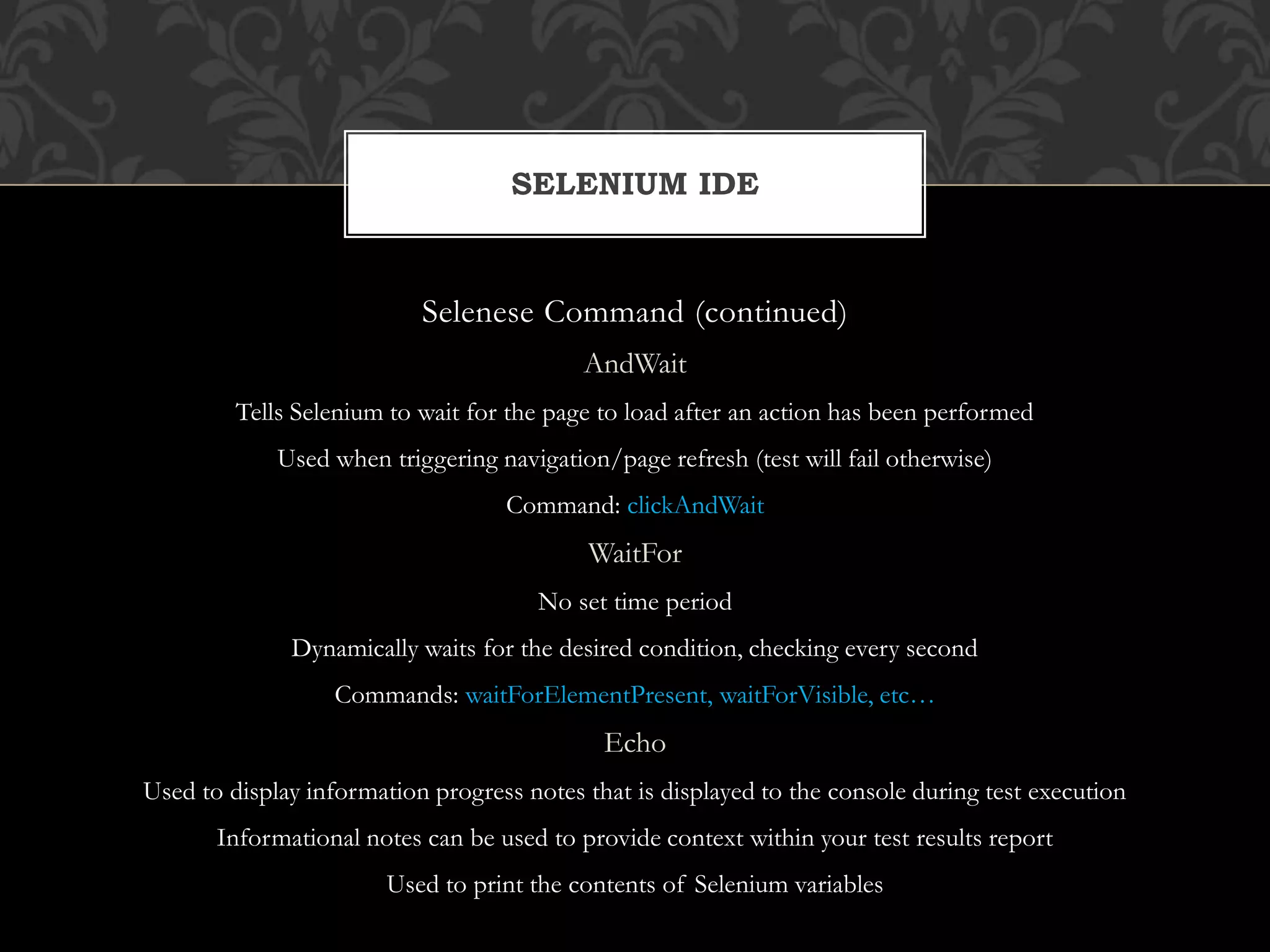 Selenese Command (continued)
AndWait
Tells Selenium to wait for the page to load after an action has been performed
Used when triggering navigation/page refresh (test will fail otherwise)
Command: clickAndWait
WaitFor
No set time period
Dynamically waits for the desired condition, checking every second
Commands: waitForElementPresent, waitForVisible, etc…
Echo
Used to display information progress notes that is displayed to the console during test execution
Informational notes can be used to provide context within your test results report
Used to print the contents of Selenium variables
SELENIUM IDE
 