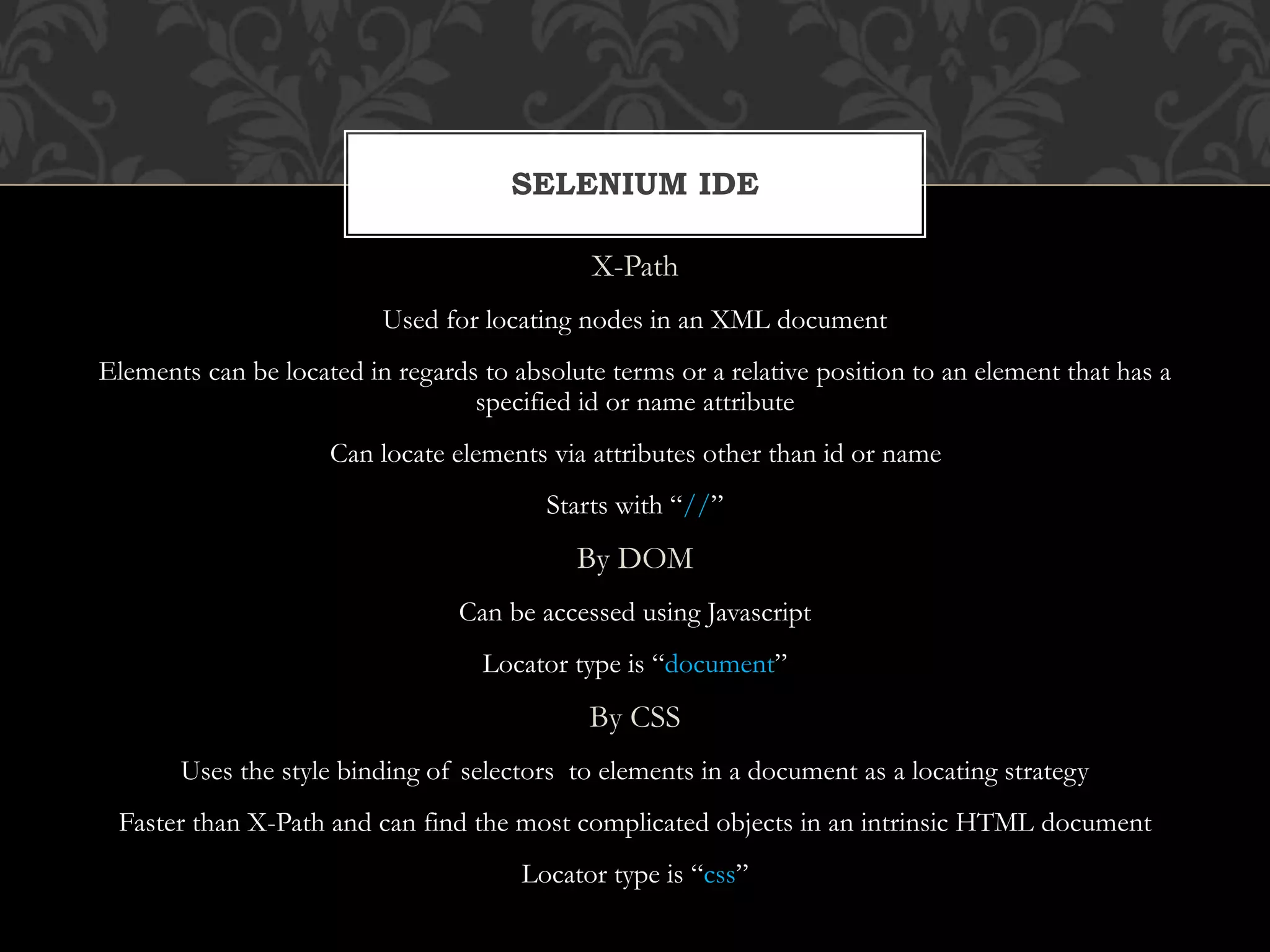 X-Path
Used for locating nodes in an XML document
Elements can be located in regards to absolute terms or a relative position to an element that has a
specified id or name attribute
Can locate elements via attributes other than id or name
Starts with “//”
By DOM
Can be accessed using Javascript
Locator type is “document”
By CSS
Uses the style binding of selectors to elements in a document as a locating strategy
Faster than X-Path and can find the most complicated objects in an intrinsic HTML document
Locator type is “css”
SELENIUM IDE
 