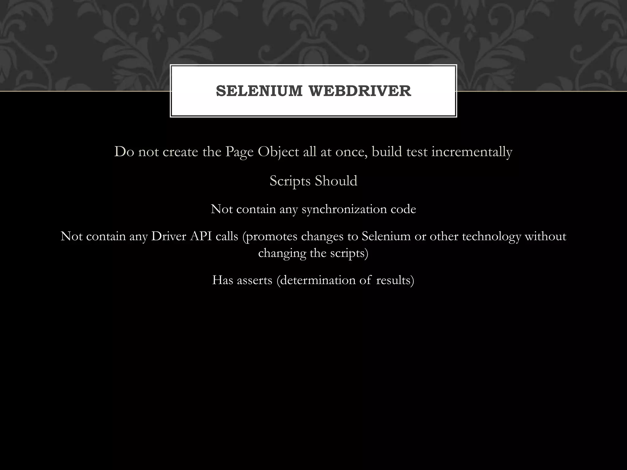 Do not create the Page Object all at once, build test incrementally
Scripts Should
Not contain any synchronization code
Not contain any Driver API calls (promotes changes to Selenium or other technology without
changing the scripts)
Has asserts (determination of results)
SELENIUM WEBDRIVER
 