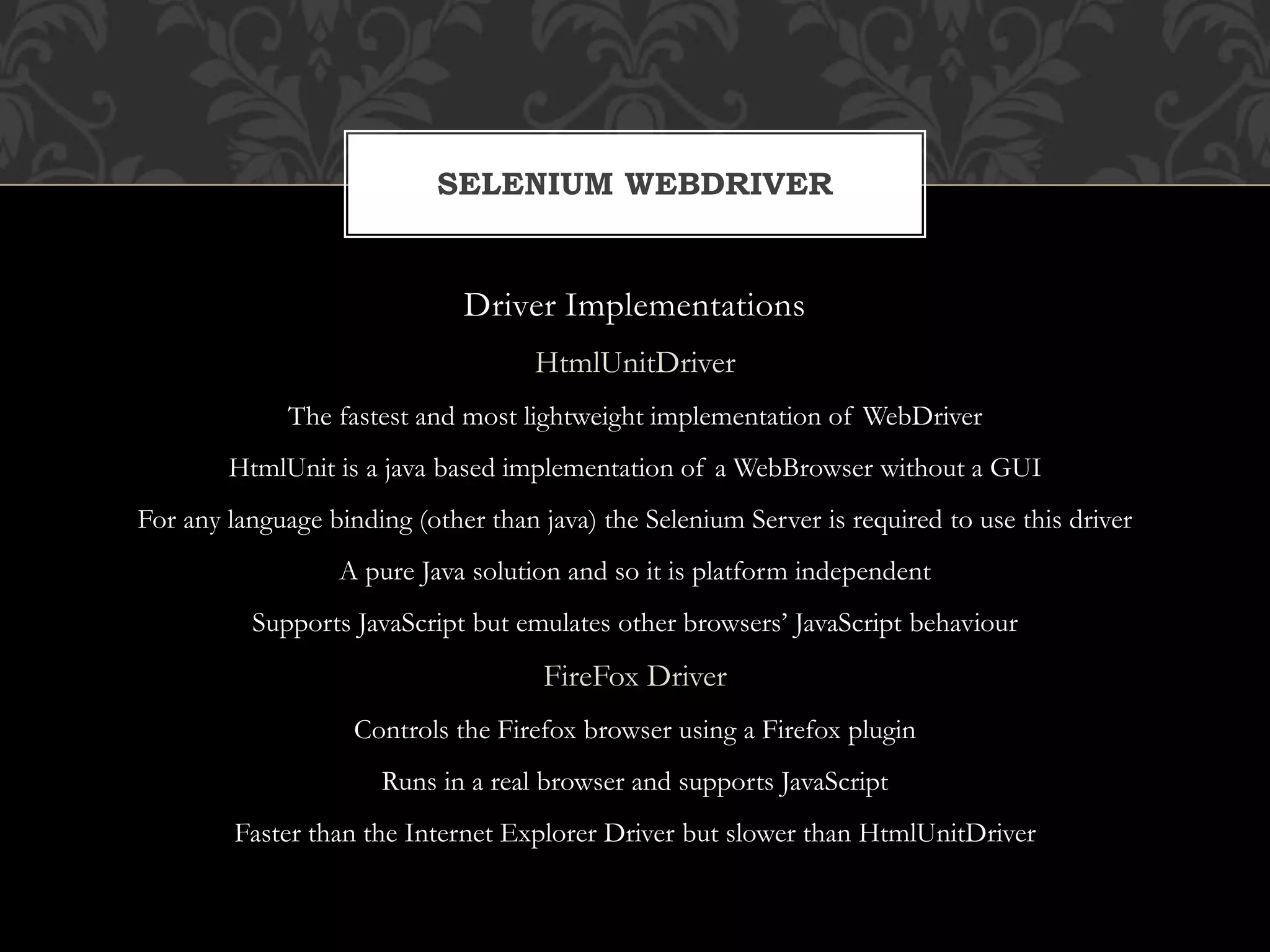 Driver Implementations
HtmlUnitDriver
The fastest and most lightweight implementation of WebDriver
HtmlUnit is a java based implementation of a WebBrowser without a GUI
For any language binding (other than java) the Selenium Server is required to use this driver
A pure Java solution and so it is platform independent
Supports JavaScript but emulates other browsers’ JavaScript behaviour
FireFox Driver
Controls the Firefox browser using a Firefox plugin
Runs in a real browser and supports JavaScript
Faster than the Internet Explorer Driver but slower than HtmlUnitDriver
SELENIUM WEBDRIVER
 