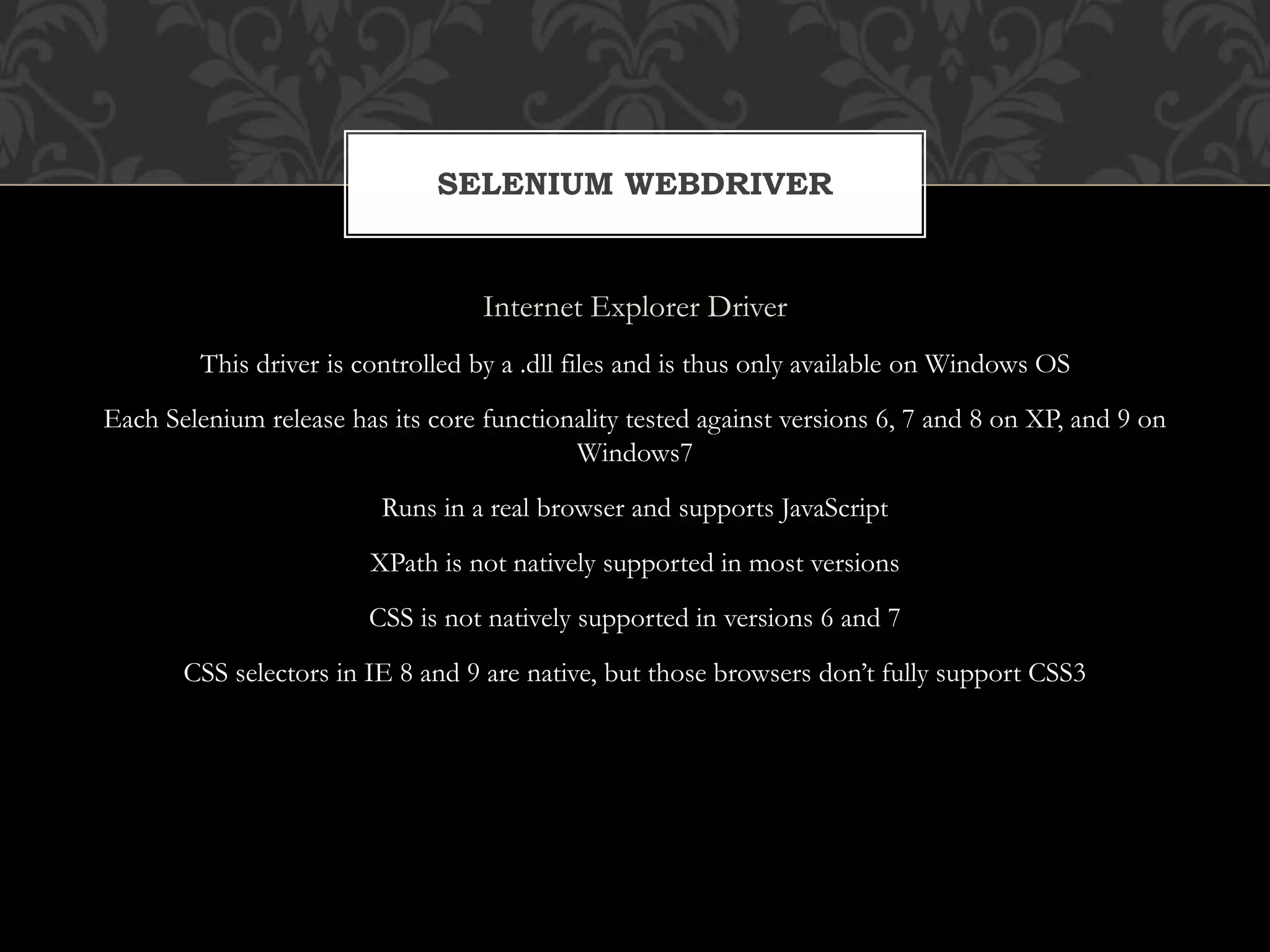 Internet Explorer Driver
This driver is controlled by a .dll files and is thus only available on Windows OS
Each Selenium release has its core functionality tested against versions 6, 7 and 8 on XP, and 9 on
Windows7
Runs in a real browser and supports JavaScript
XPath is not natively supported in most versions
CSS is not natively supported in versions 6 and 7
CSS selectors in IE 8 and 9 are native, but those browsers don’t fully support CSS3
SELENIUM WEBDRIVER
 