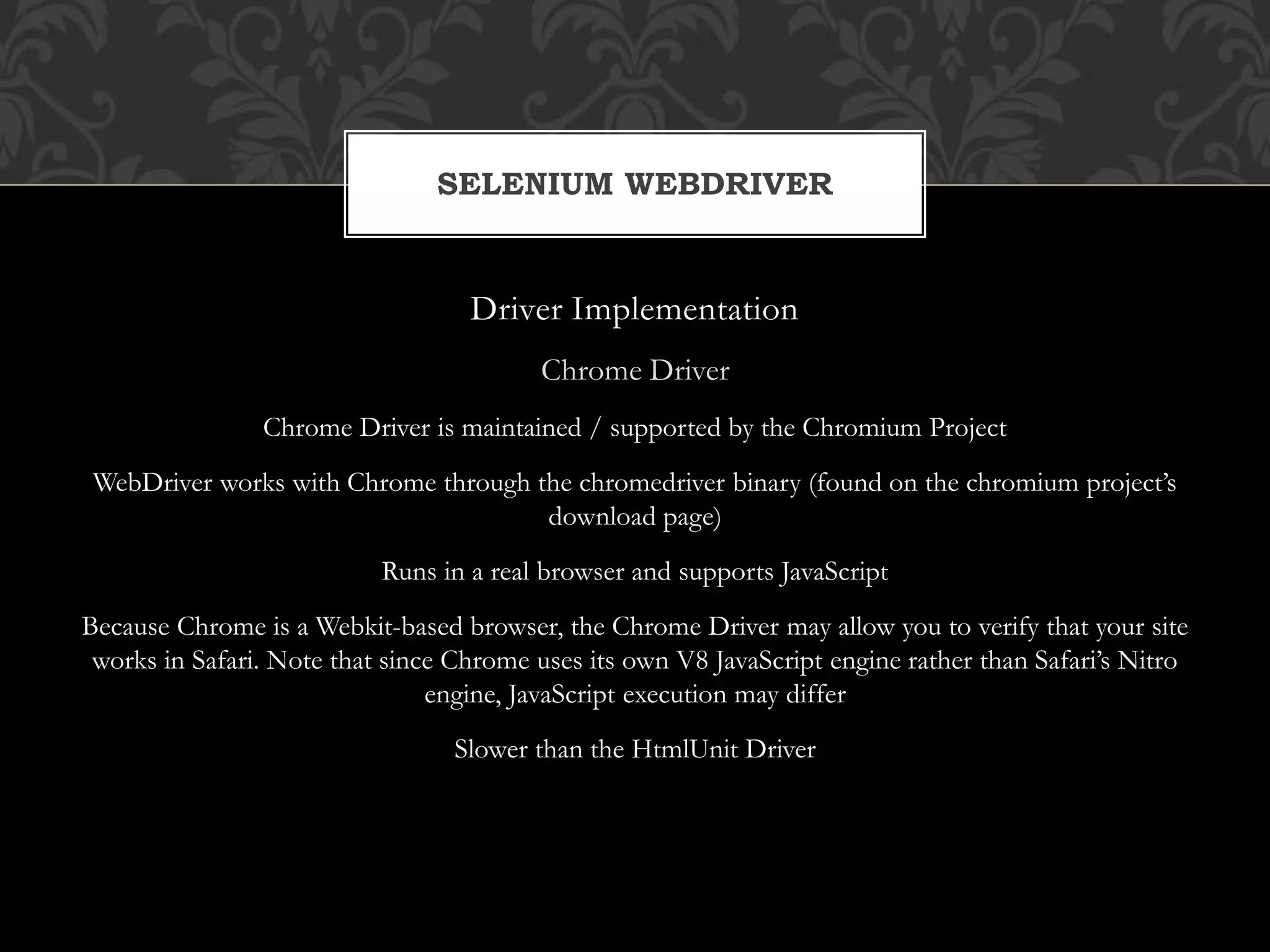 Driver Implementation
Chrome Driver
Chrome Driver is maintained / supported by the Chromium Project
WebDriver works with Chrome through the chromedriver binary (found on the chromium project’s
download page)
Runs in a real browser and supports JavaScript
Because Chrome is a Webkit-based browser, the Chrome Driver may allow you to verify that your site
works in Safari. Note that since Chrome uses its own V8 JavaScript engine rather than Safari’s Nitro
engine, JavaScript execution may differ
Slower than the HtmlUnit Driver
SELENIUM WEBDRIVER
 