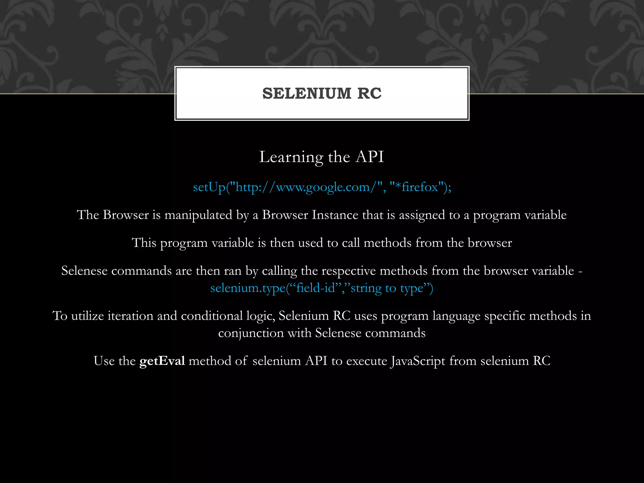 Learning the API
setUp("http://www.google.com/", "*firefox");
The Browser is manipulated by a Browser Instance that is assigned to a program variable
This program variable is then used to call methods from the browser
Selenese commands are then ran by calling the respective methods from the browser variable -
selenium.type(“field-id”,”string to type”)
To utilize iteration and conditional logic, Selenium RC uses program language specific methods in
conjunction with Selenese commands
Use the getEval method of selenium API to execute JavaScript from selenium RC
SELENIUM RC
 