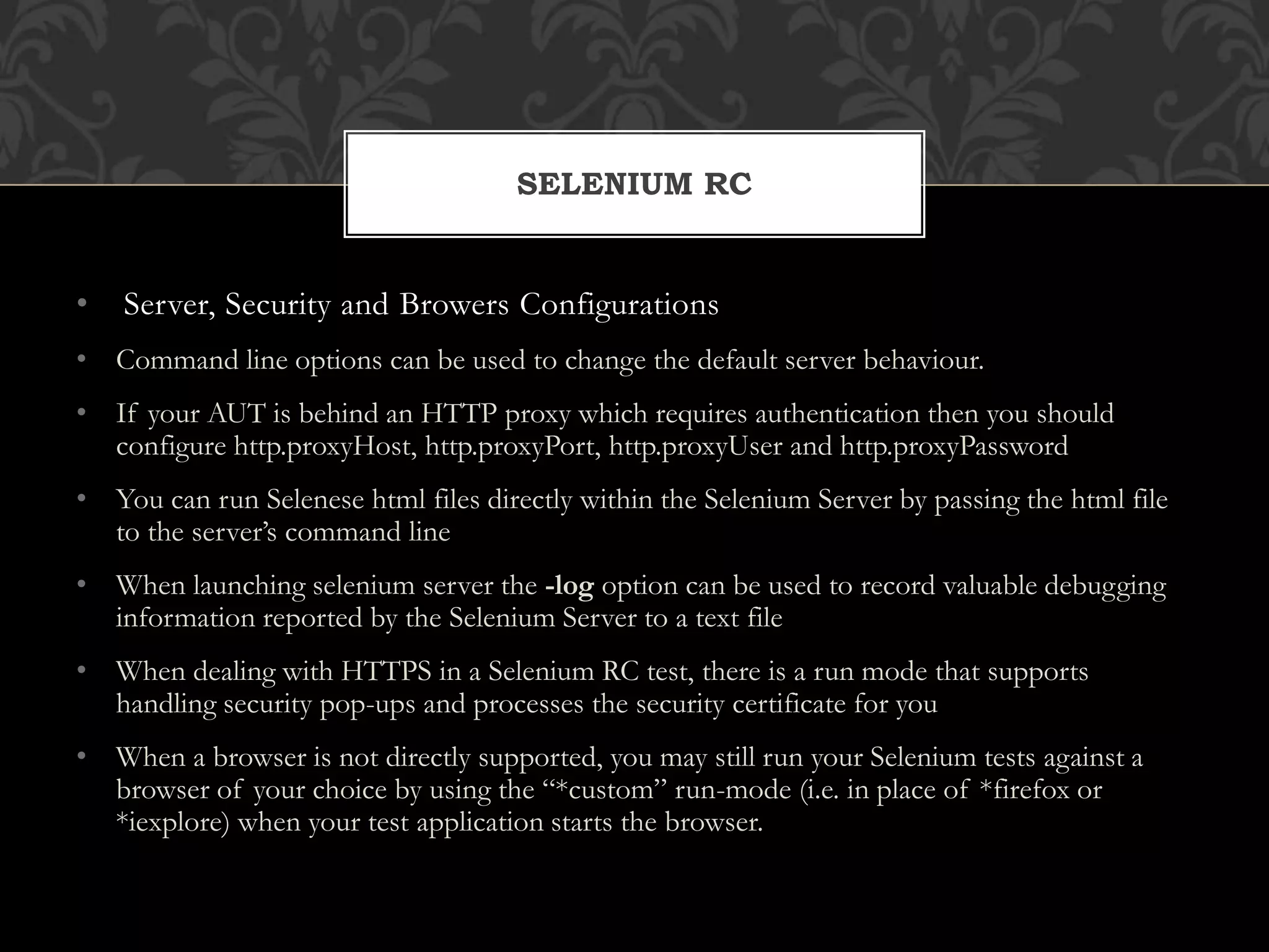 • Server, Security and Browers Configurations
• Command line options can be used to change the default server behaviour.
• If your AUT is behind an HTTP proxy which requires authentication then you should
configure http.proxyHost, http.proxyPort, http.proxyUser and http.proxyPassword
• You can run Selenese html files directly within the Selenium Server by passing the html file
to the server’s command line
• When launching selenium server the -log option can be used to record valuable debugging
information reported by the Selenium Server to a text file
• When dealing with HTTPS in a Selenium RC test, there is a run mode that supports
handling security pop-ups and processes the security certificate for you
• When a browser is not directly supported, you may still run your Selenium tests against a
browser of your choice by using the “*custom” run-mode (i.e. in place of *firefox or
*iexplore) when your test application starts the browser.
SELENIUM RC
 