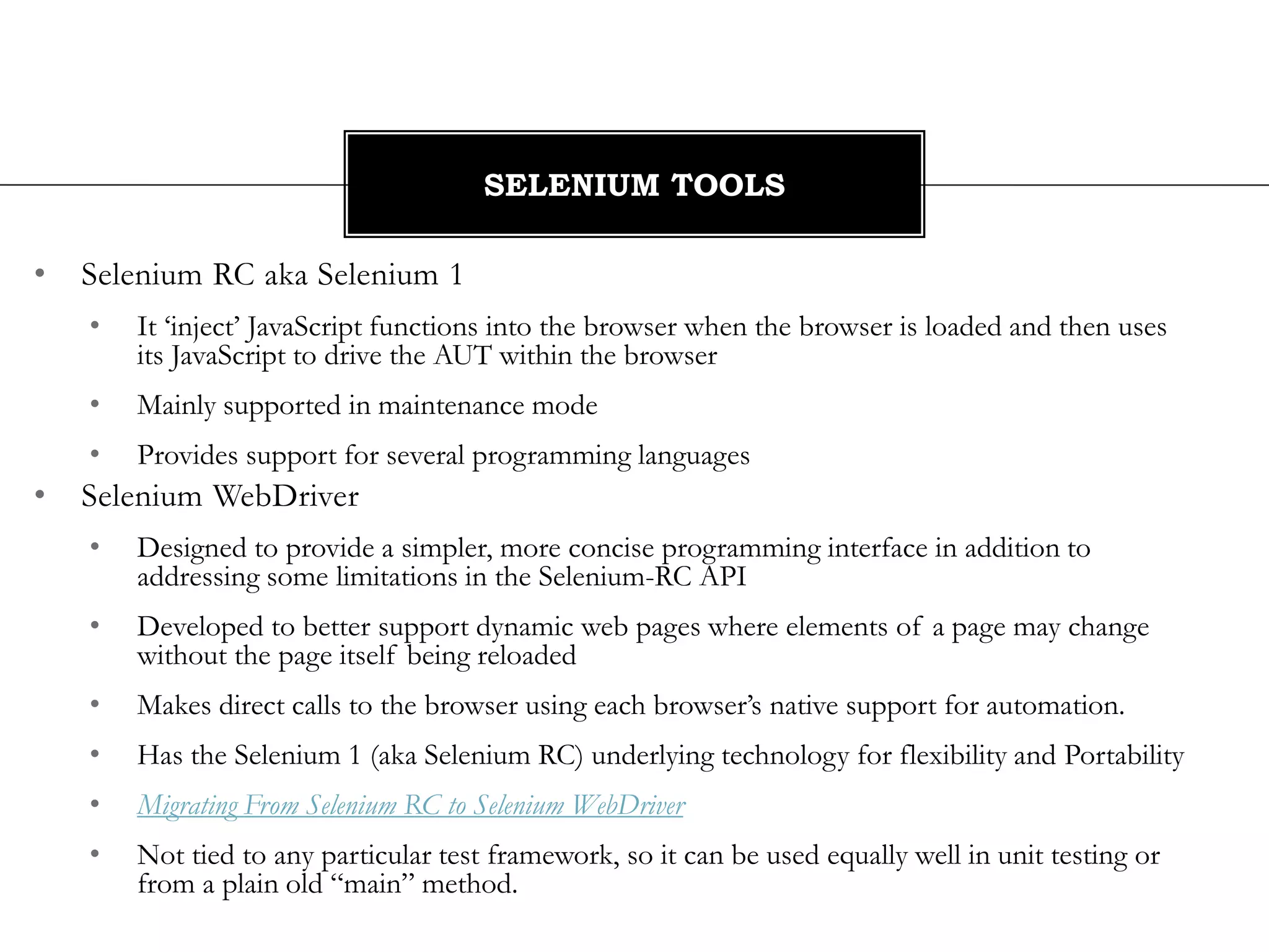 • Selenium RC aka Selenium 1
• It ‘inject’ JavaScript functions into the browser when the browser is loaded and then uses
its JavaScript to drive the AUT within the browser
• Mainly supported in maintenance mode
• Provides support for several programming languages
• Selenium WebDriver
• Designed to provide a simpler, more concise programming interface in addition to
addressing some limitations in the Selenium-RC API
• Developed to better support dynamic web pages where elements of a page may change
without the page itself being reloaded
• Makes direct calls to the browser using each browser’s native support for automation.
• Has the Selenium 1 (aka Selenium RC) underlying technology for flexibility and Portability
• Migrating From Selenium RC to Selenium WebDriver
• Not tied to any particular test framework, so it can be used equally well in unit testing or
from a plain old “main” method.
SELENIUM TOOLS
 