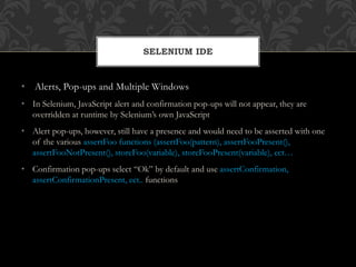 • Alerts, Pop-ups and Multiple Windows
• In Selenium, JavaScript alert and confirmation pop-ups will not appear, they are
overridden at runtime by Selenium’s own JavaScript
• Alert pop-ups, however, still have a presence and would need to be asserted with one
of the various assertFoo functions (assertFoo(pattern), assertFooPresent(),
assertFooNotPresent(), storeFoo(variable), storeFooPresent(variable), ect…
• Confirmation pop-ups select “Ok” by default and use assertConfirmation,
assertConfirmationPresent, ect.. functions
SELENIUM IDE
 