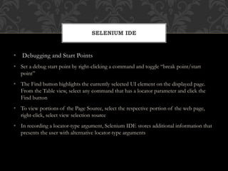 • Debugging and Start Points
• Set a debug start point by right-clicking a command and toggle “break point/start
point”
• The Find button highlights the currently selected UI element on the displayed page.
From the Table view, select any command that has a locator parameter and click the
Find button
• To view portions of the Page Source, select the respective portion of the web page,
right-click, select view selection source
• In recording a locator-type argument, Selenium IDE stores additional information that
presents the user with alternative locator-type arguments
SELENIUM IDE
 