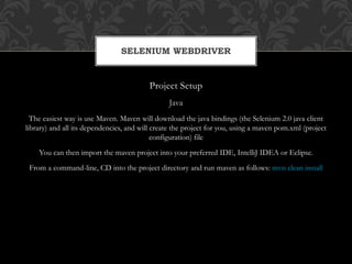 Project Setup
Java
The easiest way is use Maven. Maven will download the java bindings (the Selenium 2.0 java client
library) and all its dependencies, and will create the project for you, using a maven pom.xml (project
configuration) file
You can then import the maven project into your preferred IDE, IntelliJ IDEA or Eclipse.
From a command-line, CD into the project directory and run maven as follows: mvn clean install
SELENIUM WEBDRIVER
 