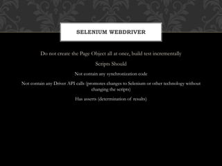 Do not create the Page Object all at once, build test incrementally
Scripts Should
Not contain any synchronization code
Not contain any Driver API calls (promotes changes to Selenium or other technology without
changing the scripts)
Has asserts (determination of results)
SELENIUM WEBDRIVER
 