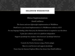 Driver Implementations
HtmlUnitDriver
The fastest and most lightweight implementation of WebDriver
HtmlUnit is a java based implementation of a WebBrowser without a GUI
For any language binding (other than java) the Selenium Server is required to use this driver
A pure Java solution and so it is platform independent
Supports JavaScript but emulates other browsers’ JavaScript behaviour
FireFox Driver
Controls the Firefox browser using a Firefox plugin
Runs in a real browser and supports JavaScript
Faster than the Internet Explorer Driver but slower than HtmlUnitDriver
SELENIUM WEBDRIVER
 