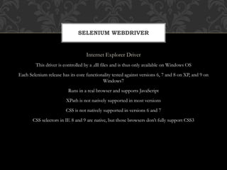 Internet Explorer Driver
This driver is controlled by a .dll files and is thus only available on Windows OS
Each Selenium release has its core functionality tested against versions 6, 7 and 8 on XP, and 9 on
Windows7
Runs in a real browser and supports JavaScript
XPath is not natively supported in most versions
CSS is not natively supported in versions 6 and 7
CSS selectors in IE 8 and 9 are native, but those browsers don’t fully support CSS3
SELENIUM WEBDRIVER
 