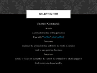 Selenese Commands
Action
Manipulate the state of the application
Used with “AndWait” (clickAndWait)
Accessors
Examines the application state and stores the results in variables
Used to auto generate Assertions
Assertions
Similar to Accessors but verifies the state of the application to what is expected
Modes: assert, verify and waitFor
SELENIUM IDE
 
