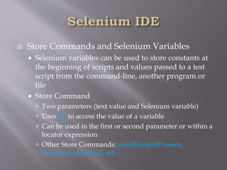  Store Commands and Selenium Variables
 Selenium variables can be used to store constants at
the beginning of scripts and values passed to a test
script from the command-line, another program or
file
 Store Command
 Two parameters (text value and Selenium variable)
 Uses ${} to access the value of a variable
 Can be used in the first or second parameter or within a
locator expression
 Other Store Commands: storeElementPresent,
storeText, storeEval, ect…
 
