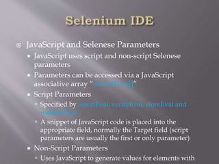  JavaScript and Selenese Parameters
 JavaScript uses script and non-script Selenese
parameters
 Parameters can be accessed via a JavaScript
associative array “storedVars[]”
 Script Parameters
 Specified by assertEval, verifyEval, storeEval and
waitForEval
 A snippet of JavaScript code is placed into the
appropriate field, normally the Target field (script
parameters are usually the first or only parameter)
 Non-Script Parameters
 Uses JavaScript to generate values for elements with
 
