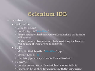  Locators
 By Identifier
 Used by default
 Locator type is “identifier”
 First element with id attribute value matching the location
will be used
 First element with a name attribute matching the location
will be used if there are no id matches
 By ID
 More limited than the “identifier” type
 Locator type is “id”
 Use this type when you know the element’s id
 By Name
 Locates an element with a matching name attribute
 Filters can be applied for elements with the same name
 