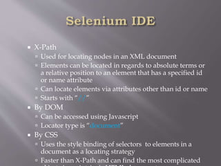  X-Path
 Used for locating nodes in an XML document
 Elements can be located in regards to absolute terms or
a relative position to an element that has a specified id
or name attribute
 Can locate elements via attributes other than id or name
 Starts with “//”
 By DOM
 Can be accessed using Javascript
 Locator type is “document”
 By CSS
 Uses the style binding of selectors to elements in a
document as a locating strategy
 Faster than X-Path and can find the most complicated
 