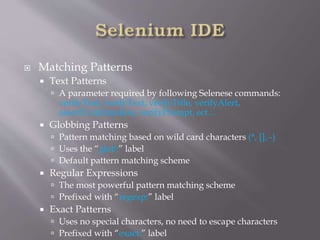  Matching Patterns
 Text Patterns
 A parameter required by following Selenese commands:
verifyText, verifyText, verifyTitle, verifyAlert,
assertConfirmation, verifyPrompt, ect…
 Globbing Patterns
 Pattern matching based on wild card characters (*, [], -)
 Uses the “glob:” label
 Default pattern matching scheme
 Regular Expressions
 The most powerful pattern matching scheme
 Prefixed with “regexp:” label
 Exact Patterns
 Uses no special characters, no need to escape characters
 Prefixed with “exact:” label
 