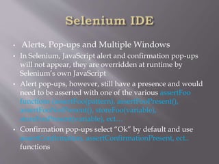 • Alerts, Pop-ups and Multiple Windows
• In Selenium, JavaScript alert and confirmation pop-ups
will not appear, they are overridden at runtime by
Selenium’s own JavaScript
• Alert pop-ups, however, still have a presence and would
need to be asserted with one of the various assertFoo
functions (assertFoo(pattern), assertFooPresent(),
assertFooNotPresent(), storeFoo(variable),
storeFooPresent(variable), ect…
• Confirmation pop-ups select “Ok” by default and use
assertConfirmation, assertConfirmationPresent, ect..
functions
 