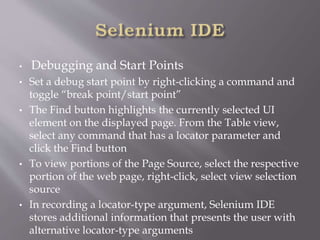 • Debugging and Start Points
• Set a debug start point by right-clicking a command and
toggle “break point/start point”
• The Find button highlights the currently selected UI
element on the displayed page. From the Table view,
select any command that has a locator parameter and
click the Find button
• To view portions of the Page Source, select the respective
portion of the web page, right-click, select view selection
source
• In recording a locator-type argument, Selenium IDE
stores additional information that presents the user with
alternative locator-type arguments
 