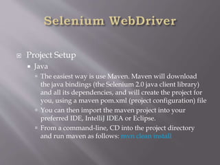  Project Setup
 Java
 The easiest way is use Maven. Maven will download
the java bindings (the Selenium 2.0 java client library)
and all its dependencies, and will create the project for
you, using a maven pom.xml (project configuration) file
 You can then import the maven project into your
preferred IDE, IntelliJ IDEA or Eclipse.
 From a command-line, CD into the project directory
and run maven as follows: mvn clean install
 