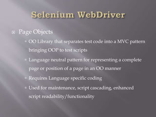  Page Objects
 OO Library that separates test code into a MVC pattern
bringing OOP to test scripts
 Language neutral pattern for representing a complete
page or position of a page in an OO manner
 Requires Language specific coding
 Used for maintenance, script cascading, enhanced
script readability/functionality
 