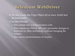 Do not create the Page Object all at once, build test
incrementally
 Scripts Should
 Not contain any synchronization code
 Not contain any Driver API calls (promotes changes to
Selenium or other technology without changing the
scripts)
 Has asserts (determination of results)
 