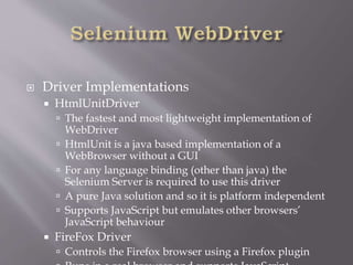  Driver Implementations
 HtmlUnitDriver
 The fastest and most lightweight implementation of
WebDriver
 HtmlUnit is a java based implementation of a
WebBrowser without a GUI
 For any language binding (other than java) the
Selenium Server is required to use this driver
 A pure Java solution and so it is platform independent
 Supports JavaScript but emulates other browsers’
JavaScript behaviour
 FireFox Driver
 Controls the Firefox browser using a Firefox plugin
 