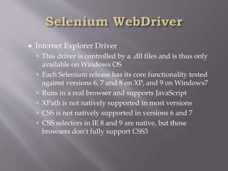  Internet Explorer Driver
 This driver is controlled by a .dll files and is thus only
available on Windows OS
 Each Selenium release has its core functionality tested
against versions 6, 7 and 8 on XP, and 9 on Windows7
 Runs in a real browser and supports JavaScript
 XPath is not natively supported in most versions
 CSS is not natively supported in versions 6 and 7
 CSS selectors in IE 8 and 9 are native, but those
browsers don’t fully support CSS3
 