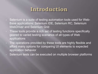 • Selenium is a suite of testing automation tools used for Web-
Base applications: Selenium IDE, Selenium RC, Selenium
WebDriver and Selenium Grid
• These tools provide a rich set of testing functions specifically
geared to varied testing scenarios of all types of Web
applications
• The operations provided by these tools are highly flexible and
afford many options for comparing UI elements to expected
application behavior
• Selenium tests can be executed on multiple browser platforms
 