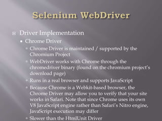  Driver Implementation
 Chrome Driver
 Chrome Driver is maintained / supported by the
Chromium Project
 WebDriver works with Chrome through the
chromedriver binary (found on the chromium project’s
download page)
 Runs in a real browser and supports JavaScript
 Because Chrome is a Webkit-based browser, the
Chrome Driver may allow you to verify that your site
works in Safari. Note that since Chrome uses its own
V8 JavaScript engine rather than Safari’s Nitro engine,
JavaScript execution may differ
 Slower than the HtmlUnit Driver
 