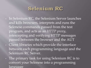 • In Selenium RC, the Selenium Server launches
and kills browsers, interprets and runs the
Selenese commands passed from the test
program, and acts as an HTTP proxy,
intercepting and verifying HTTP messages
passed between the browser and the AUT
• Client libraries which provide the interface
between each programming language and the
Selenium RC Server.
• The primary task for using Selenium RC is to
convert your Selenese into a programming
language
 