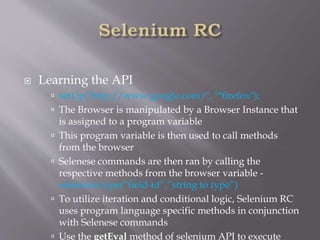  Learning the API
 setUp("http://www.google.com/", "*firefox");
 The Browser is manipulated by a Browser Instance that
is assigned to a program variable
 This program variable is then used to call methods
from the browser
 Selenese commands are then ran by calling the
respective methods from the browser variable -
selenium.type(“field-id”,”string to type”)
 To utilize iteration and conditional logic, Selenium RC
uses program language specific methods in conjunction
with Selenese commands
 Use the getEval method of selenium API to execute
 