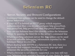 • Server, Security and Browers Configurations
• Command line options can be used to change the default
server behaviour.
• If your AUT is behind an HTTP proxy which requires
authentication then you should configure http.proxyHost,
http.proxyPort, http.proxyUser and http.proxyPassword
• You can run Selenese html files directly within the Selenium
Server by passing the html file to the server’s command line
• When launching selenium server the -log option can be used
to record valuable debugging information reported by the
Selenium Server to a text file
• When dealing with HTTPS in a Selenium RC test, there is a
run mode that supports handling security pop-ups and
processes the security certificate for you
• When a browser is not directly supported, you may still run
your Selenium tests against a browser of your choice by using
 