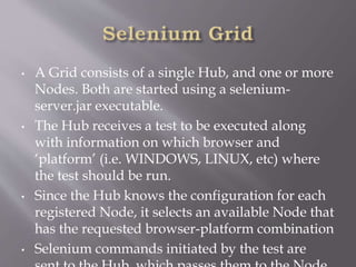 • A Grid consists of a single Hub, and one or more
Nodes. Both are started using a selenium-
server.jar executable.
• The Hub receives a test to be executed along
with information on which browser and
‘platform’ (i.e. WINDOWS, LINUX, etc) where
the test should be run.
• Since the Hub knows the configuration for each
registered Node, it selects an available Node that
has the requested browser-platform combination
• Selenium commands initiated by the test are
 