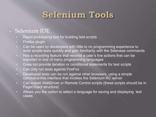 • Selenium IDE
• Rapid prototyping tool for building test scripts
• Firefox plugin
• Can be used by developers with little to no programming experience to
write simple tests quickly and gain familiarity with the Selenese commands
• Has a recording feature that records a user’s live actions that can be
exported in one of many programming languages
• Does not provide iteration or conditional statements for test scripts
• Can only run tests against FireFox
• Developed tests can be run against other browsers, using a simple
command-line interface that invokes the Selenium RC server
• Can export WebDriver or Remote Control scripts (these scripts should be in
PageObject structure)
• Allows you the option to select a language for saving and displaying test
cases
 