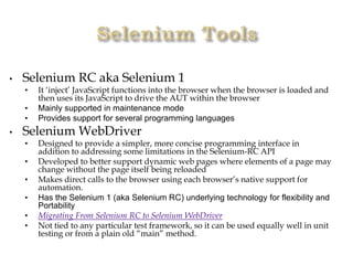 • Selenium RC aka Selenium 1
• It ‘inject’ JavaScript functions into the browser when the browser is loaded and
then uses its JavaScript to drive the AUT within the browser
• Mainly supported in maintenance mode
• Provides support for several programming languages
• Selenium WebDriver
• Designed to provide a simpler, more concise programming interface in
addition to addressing some limitations in the Selenium-RC API
• Developed to better support dynamic web pages where elements of a page may
change without the page itself being reloaded
• Makes direct calls to the browser using each browser’s native support for
automation.
• Has the Selenium 1 (aka Selenium RC) underlying technology for flexibility and
Portability
• Migrating From Selenium RC to Selenium WebDriver
• Not tied to any particular test framework, so it can be used equally well in unit
testing or from a plain old “main” method.
 