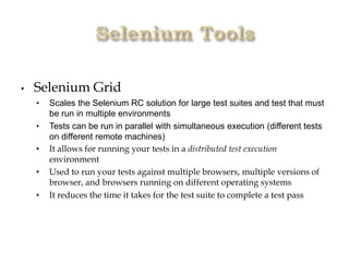 • Selenium Grid
• Scales the Selenium RC solution for large test suites and test that must
be run in multiple environments
• Tests can be run in parallel with simultaneous execution (different tests
on different remote machines)
• It allows for running your tests in a distributed test execution
environment
• Used to run your tests against multiple browsers, multiple versions of
browser, and browsers running on different operating systems
• It reduces the time it takes for the test suite to complete a test pass
 