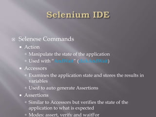  Selenese Commands
 Action
 Manipulate the state of the application
 Used with “AndWait” (clickAndWait)
 Accessors
 Examines the application state and stores the results in
variables
 Used to auto generate Assertions
 Assertions
 Similar to Accessors but verifies the state of the
application to what is expected
 Modes: assert, verify and waitFor
 