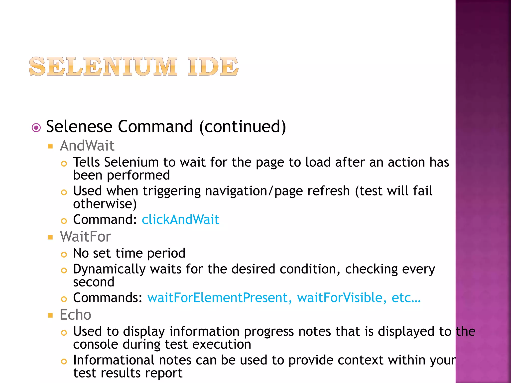  Selenese Command (continued)
 AndWait
 Tells Selenium to wait for the page to load after an action has
been performed
 Used when triggering navigation/page refresh (test will fail
otherwise)
 Command: clickAndWait
 WaitFor
 No set time period
 Dynamically waits for the desired condition, checking every
second
 Commands: waitForElementPresent, waitForVisible, etc…
 Echo
 Used to display information progress notes that is displayed to the
console during test execution
 Informational notes can be used to provide context within your
test results report
 